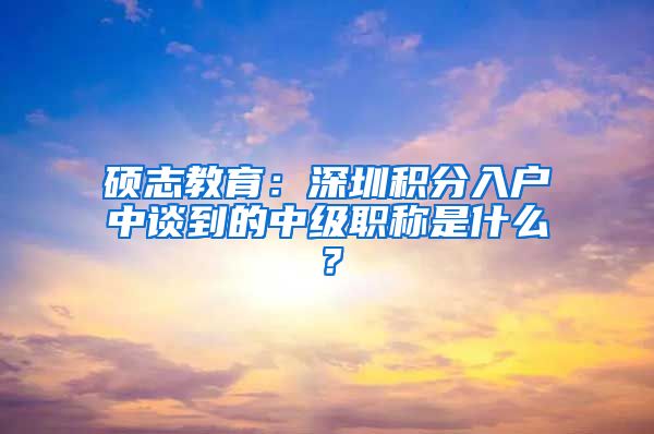 硕志教育：深圳积分入户中谈到的中级职称是什么？