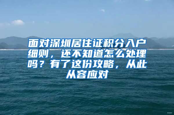 面对深圳居住证积分入户细则，还不知道怎么处理吗？有了这份攻略，从此从容应对