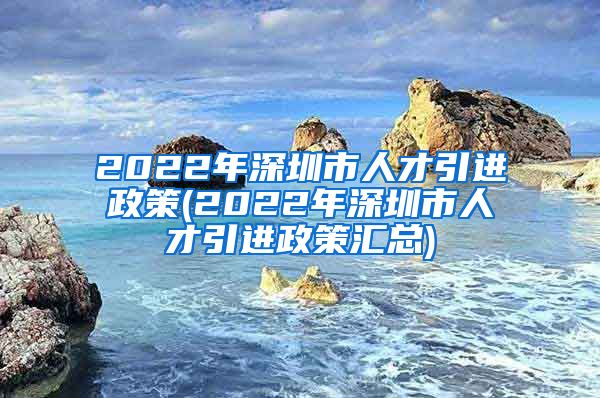 2022年深圳市人才引进政策(2022年深圳市人才引进政策汇总)