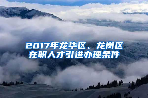 2017年龙华区、龙岗区在职人才引进办理条件