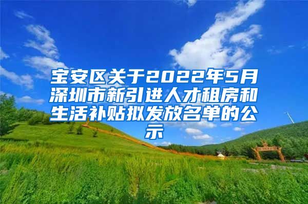 宝安区关于2022年5月深圳市新引进人才租房和生活补贴拟发放名单的公示