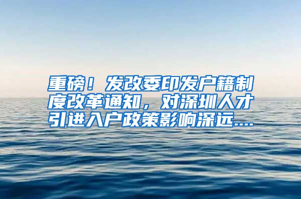重磅！发改委印发户籍制度改革通知，对深圳人才引进入户政策影响深远....