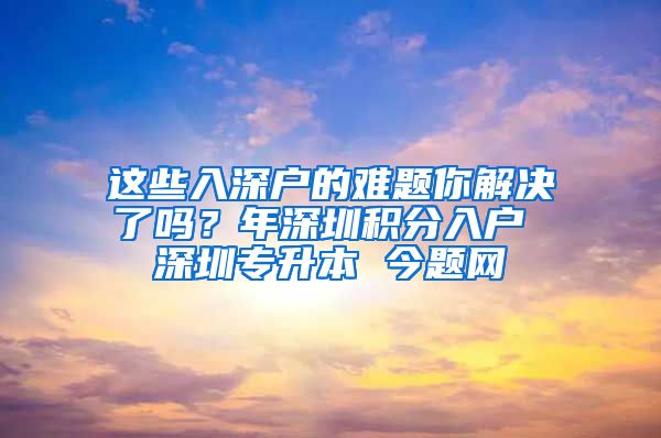 这些入深户的难题你解决了吗？年深圳积分入户 深圳专升本 今题网