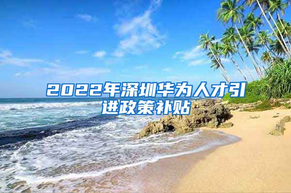 2022年深圳华为人才引进政策补贴