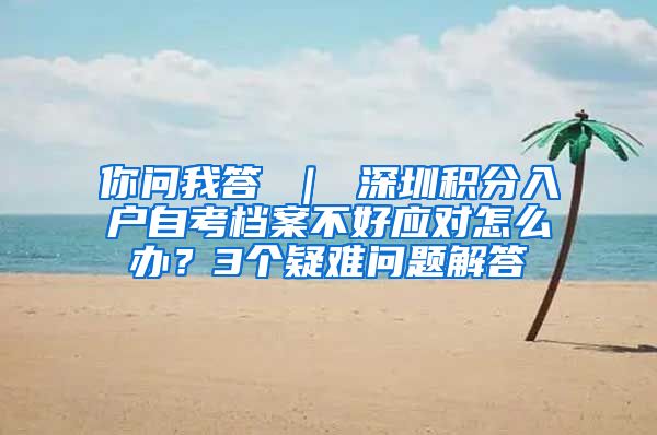 你问我答 ｜ 深圳积分入户自考档案不好应对怎么办？3个疑难问题解答