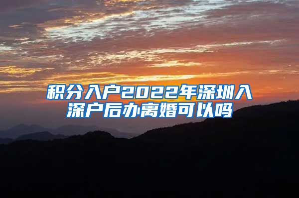 积分入户2022年深圳入深户后办离婚可以吗