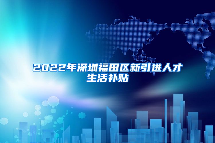 2022年深圳福田区新引进人才生活补贴