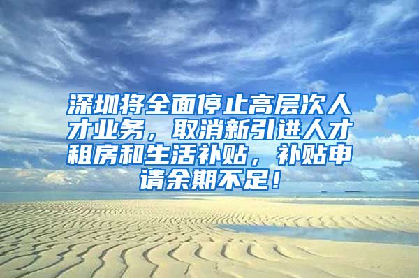 深圳将全面停止高层次人才业务，取消新引进人才租房和生活补贴，补贴申请余期不足！
