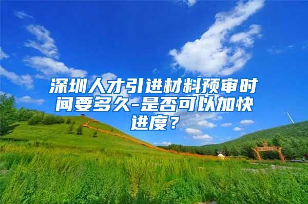 深圳人才引进材料预审时间要多久-是否可以加快进度？