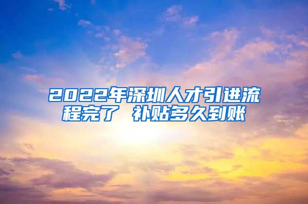 2022年深圳人才引进流程完了 补贴多久到账