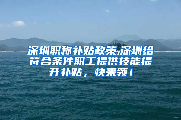 深圳职称补贴政策,深圳给符合条件职工提供技能提升补贴，快来领！