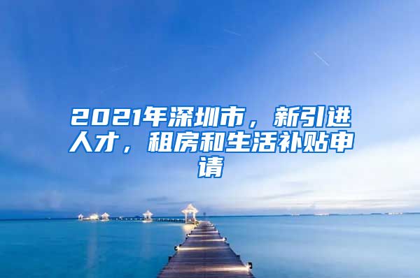 2021年深圳市，新引进人才，租房和生活补贴申请