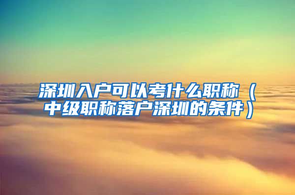 深圳入户可以考什么职称（中级职称落户深圳的条件）