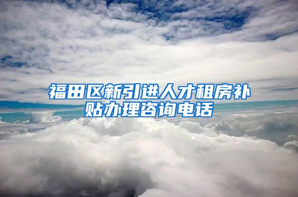 福田区新引进人才租房补贴办理咨询电话