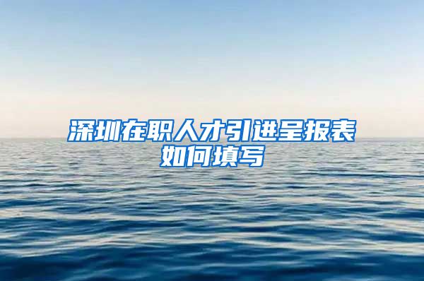 深圳在职人才引进呈报表如何填写