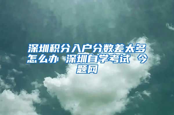 深圳积分入户分数差太多怎么办 深圳自学考试 今题网