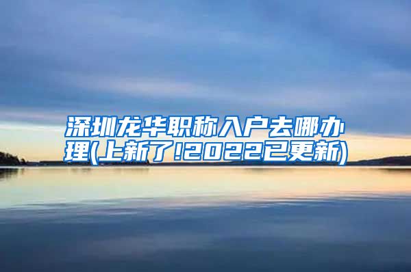 深圳龙华职称入户去哪办理(上新了!2022已更新)