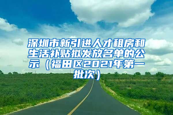 深圳市新引进人才租房和生活补贴拟发放名单的公示（福田区2021年第一批次）