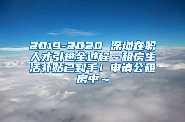 2019-2020 深圳在职人才引进全过程～租房生活补贴已到手！申请公租房中～