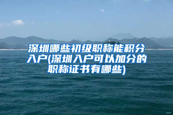 深圳哪些初级职称能积分入户(深圳入户可以加分的职称证书有哪些)