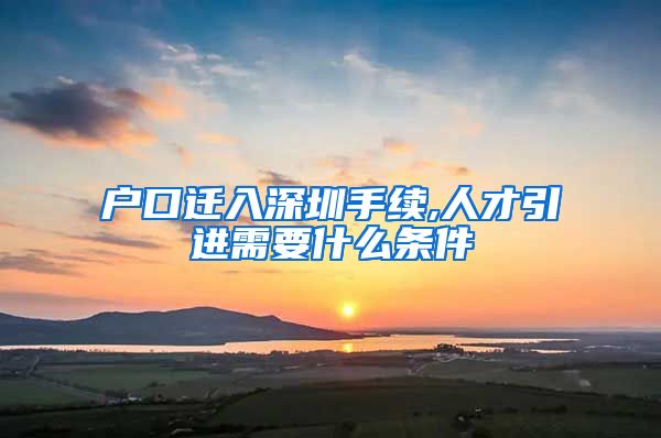 户口迁入深圳手续,人才引进需要什么条件