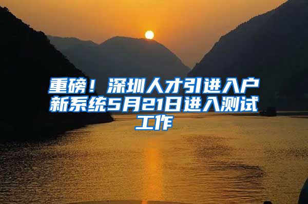重磅！深圳人才引进入户新系统5月21日进入测试工作