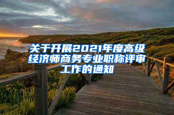 关于开展2021年度高级经济师商务专业职称评审工作的通知