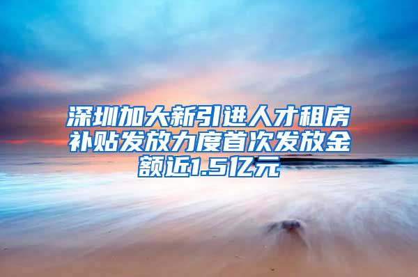 深圳加大新引进人才租房补贴发放力度首次发放金额近1.5亿元