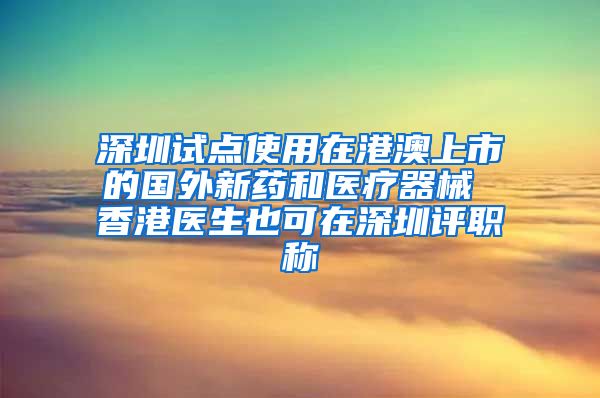 深圳试点使用在港澳上市的国外新药和医疗器械 香港医生也可在深圳评职称
