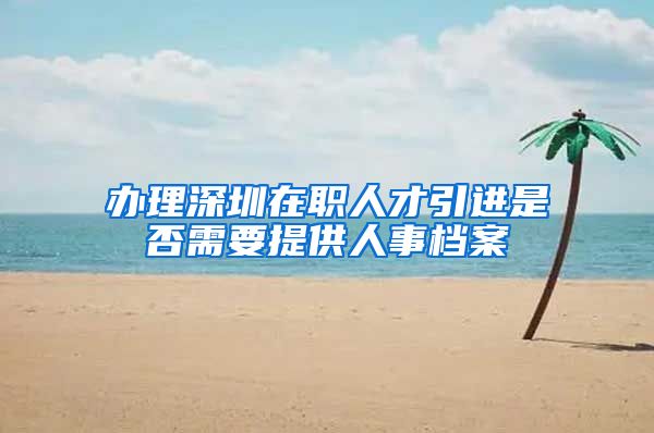 办理深圳在职人才引进是否需要提供人事档案