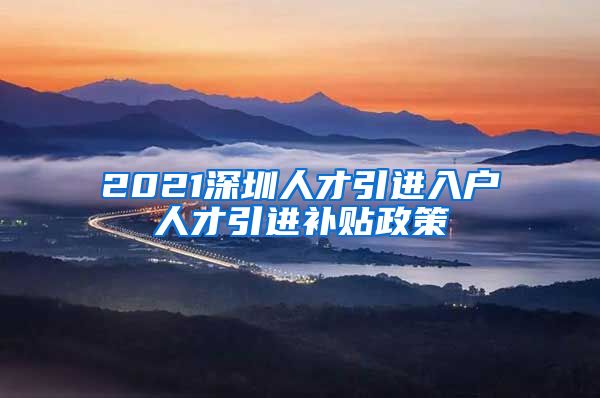 2021深圳人才引进入户人才引进补贴政策