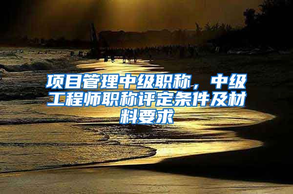 项目管理中级职称，中级工程师职称评定条件及材料要求