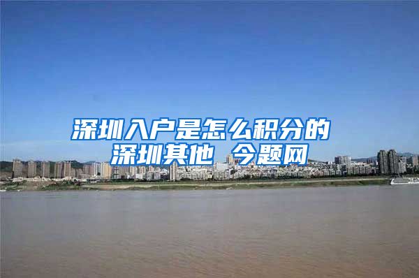 深圳入户是怎么积分的 深圳其他 今题网