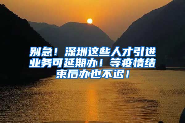 别急！深圳这些人才引进业务可延期办！等疫情结束后办也不迟！