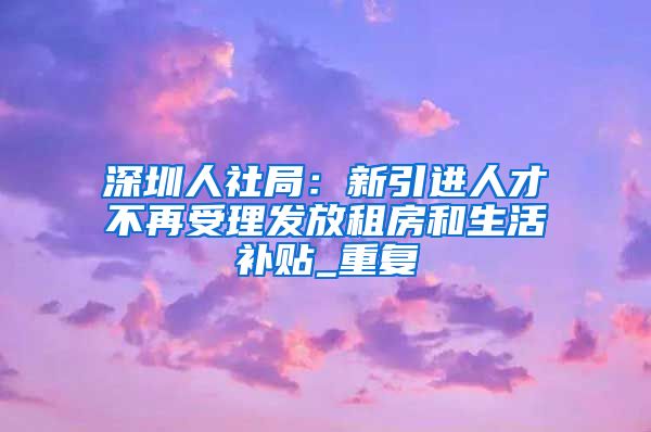 深圳人社局：新引进人才不再受理发放租房和生活补贴_重复