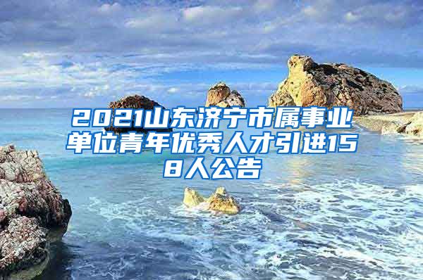 2021山东济宁市属事业单位青年优秀人才引进158人公告