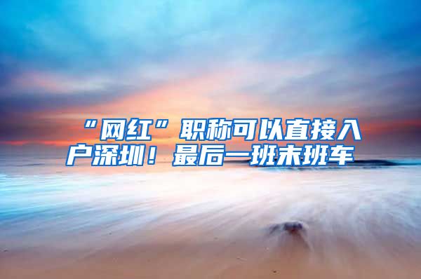 “网红”职称可以直接入户深圳！最后一班末班车