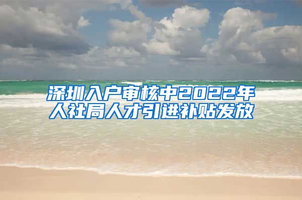 深圳入户审核中2022年人社局人才引进补贴发放