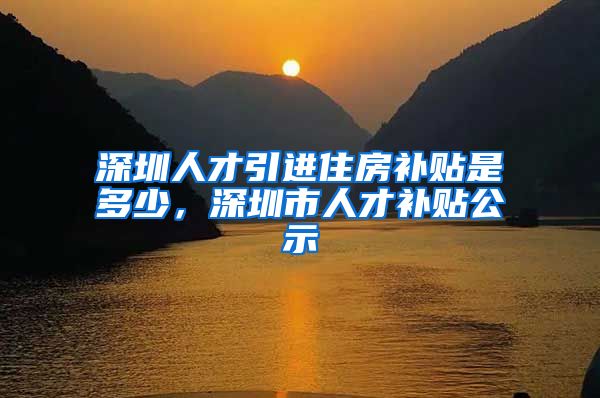 深圳人才引进住房补贴是多少，深圳市人才补贴公示