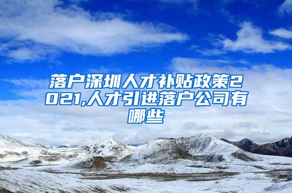 落户深圳人才补贴政策2021,人才引进落户公司有哪些
