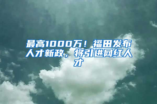 最高1000万！福田发布人才新政，将引进网红人才