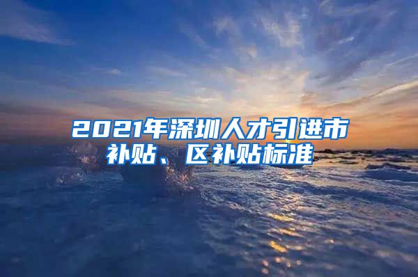 2021年深圳人才引进市补贴、区补贴标准