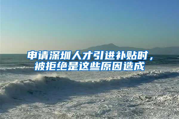 申请深圳人才引进补贴时，被拒绝是这些原因造成
