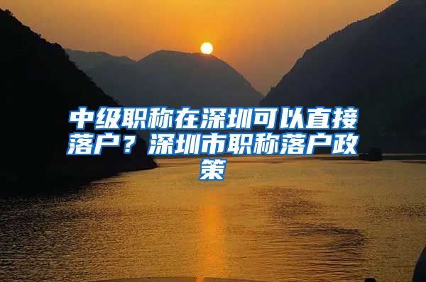 中级职称在深圳可以直接落户？深圳市职称落户政策