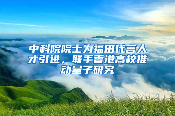 中科院院士为福田代言人才引进，联手香港高校推动量子研究