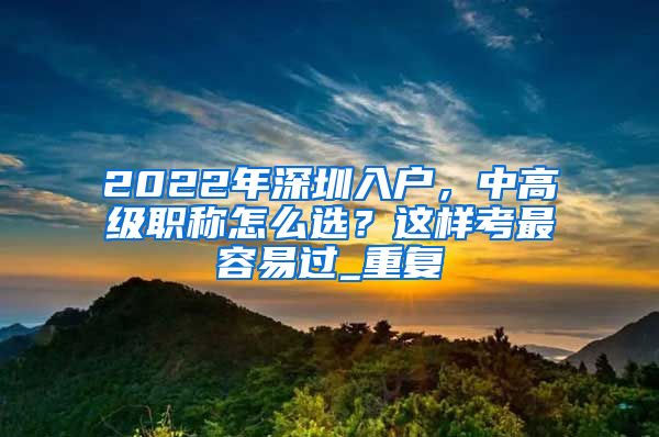 2022年深圳入户，中高级职称怎么选？这样考最容易过_重复