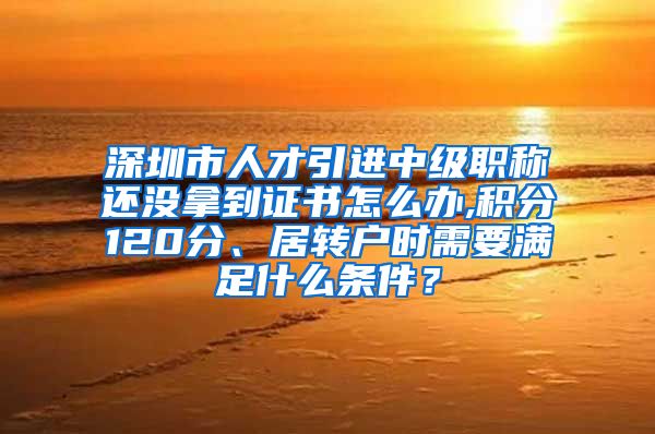 深圳市人才引进中级职称还没拿到证书怎么办,积分120分、居转户时需要满足什么条件？