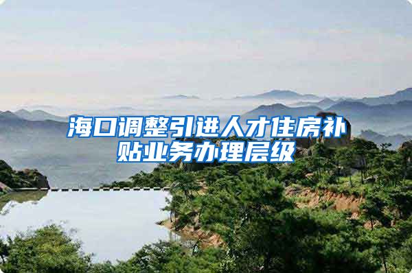 海口调整引进人才住房补贴业务办理层级