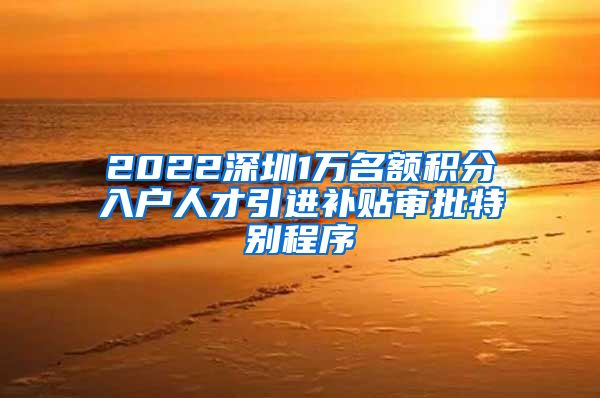 2022深圳1万名额积分入户人才引进补贴审批特别程序