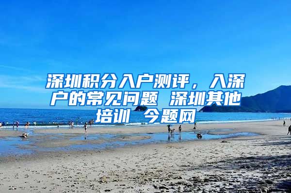 深圳积分入户测评，入深户的常见问题 深圳其他培训 今题网